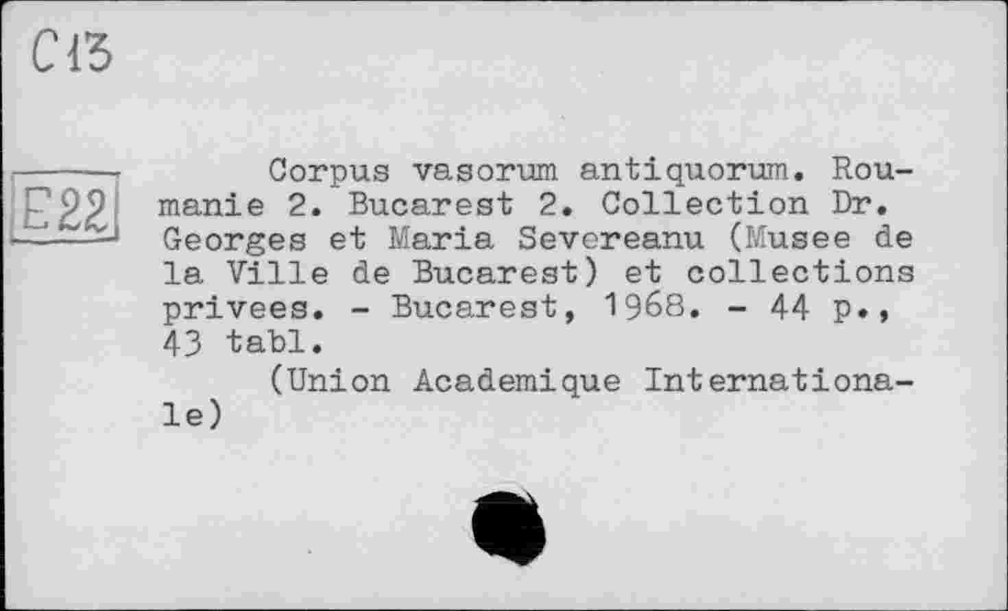 ﻿с a
Е22І
Corpus vasorum antiquorum. Roumanie 2. Bucarest 2. Collection Dr. Georges et Maria Severeanu (Musee de la Ville de Bucarest) et collections privées. - Bucarest, I968. - 44 p.» 43 tabl.
(Union Academique Internationale)